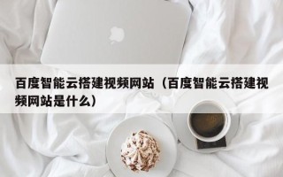 石家庄百度智能云搭建视频网站（百度智能云搭建视频网站是什么）