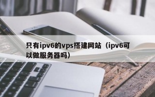 石家庄只有ipv6的vps搭建网站（ipv6可以做服务器吗）