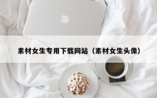 石家庄素材女生专用下载网站（素材女生头像）